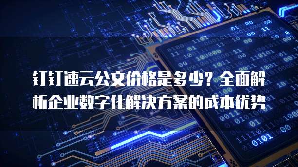 钉钉速云公文价格是多少?全面解析企业数字化解决方案的成本优势