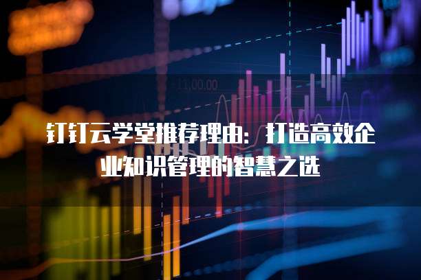 钉钉云学堂推荐理由:打造高效企业知识管理的智慧之选