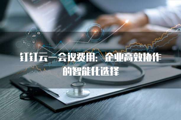 钉钉云一会议费用:企业高效协作的智能化选择