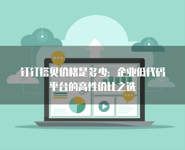 钉钉搭贝价格是多少:企业低代码平台的高性价比之选
