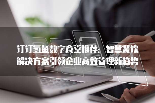 钉钉氢鱼数字食堂推荐:智慧餐饮解决方案引领企业高效管理新趋势