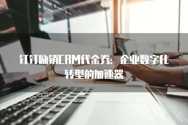 钉钉励销CRM代金券:企业数字化转型的加速器