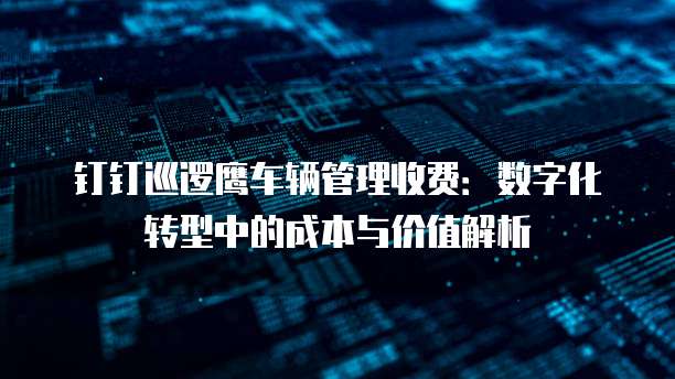 钉钉巡逻鹰车辆管理收费:数字化转型中的成本与价值解析