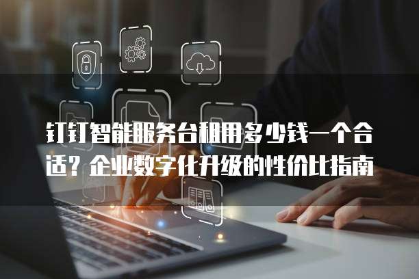 钉钉智能服务台租用多少钱一个合适?企业数字化升级的性价比指南