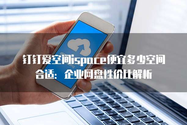 钉钉爱空间ispace便宜多少空间合适：企业网盘性价比解析