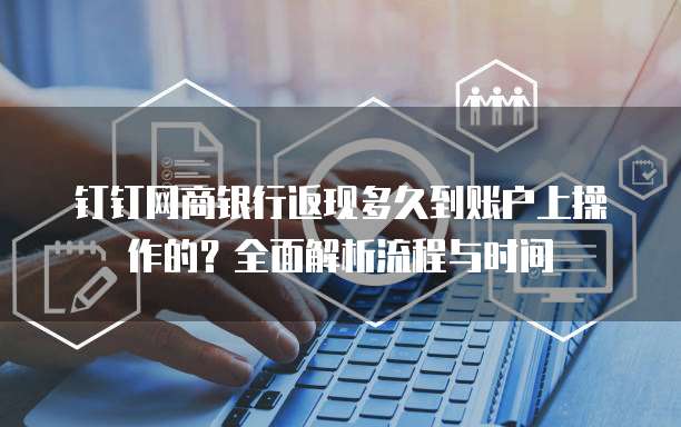 钉钉网商银行返现多久到账户上操作的?全面解析流程与时间