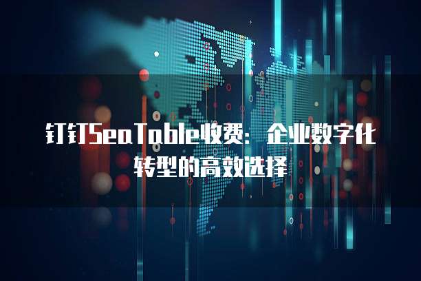 钉钉SeaTable收费:企业数字化转型的高效选择