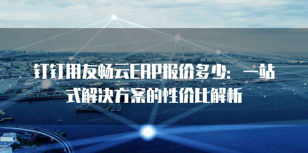 钉钉用友畅云ERP报价多少:一站式解决方案的性价比解析