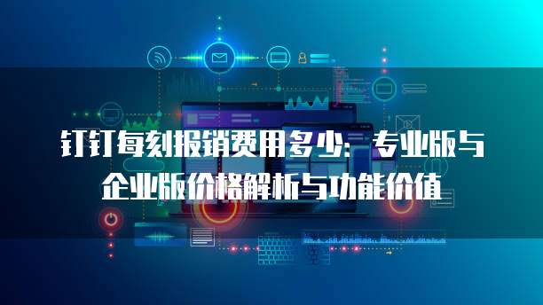 钉钉每刻报销费用多少：专业版与企业版价格解析与功能价值