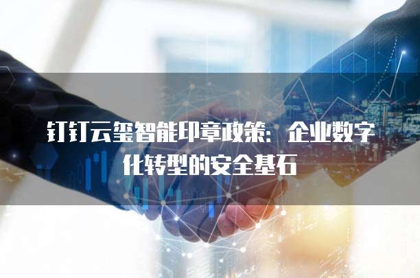 钉钉云玺智能印章政策:企业数字化转型的安全基石
