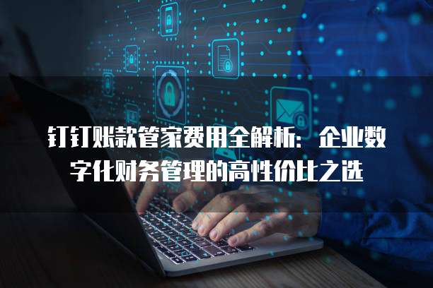 钉钉账款管家费用全解析:企业数字化财务管理的高性价比之选