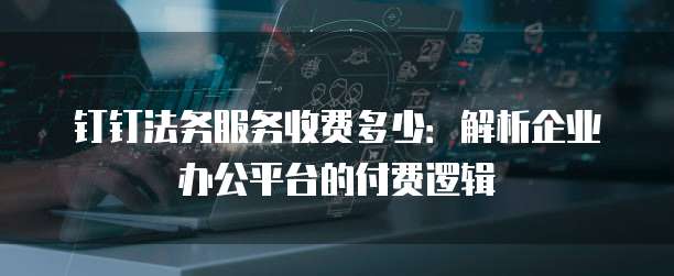 钉钉法务服务收费多少:解析企业办公平台的付费逻辑