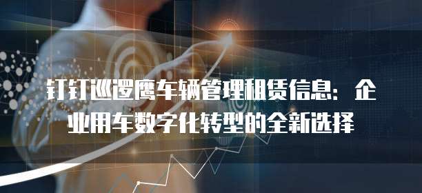 钉钉巡逻鹰车辆管理租赁信息：企业用车数字化转型的全新选择