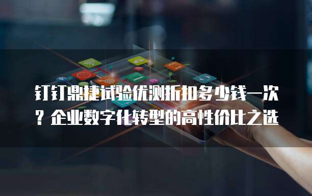 钉钉鼎捷试验优测折扣多少钱一次?企业数字化转型的高性价比之选