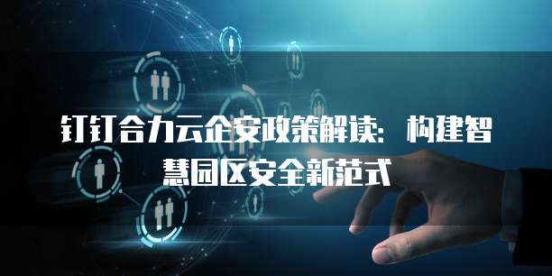 钉钉合力云企安政策解读:构建智慧园区安全新范式