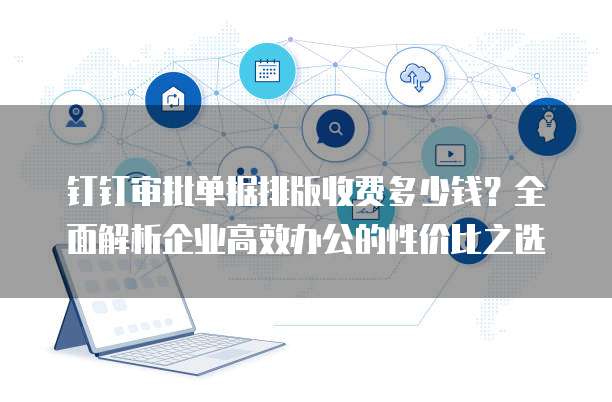 钉钉审批单据排版收费多少钱？全面解析企业高效办公的性价比之选