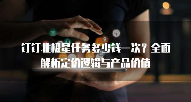 钉钉北极星任务多少钱一次？全面解析定价逻辑与产品价值