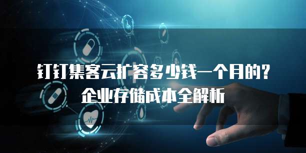 钉钉集客云扩容多少钱一个月的？企业存储成本全解析