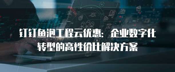 钉钉鱼泡工程云优惠：企业数字化转型的高性价比解决方案