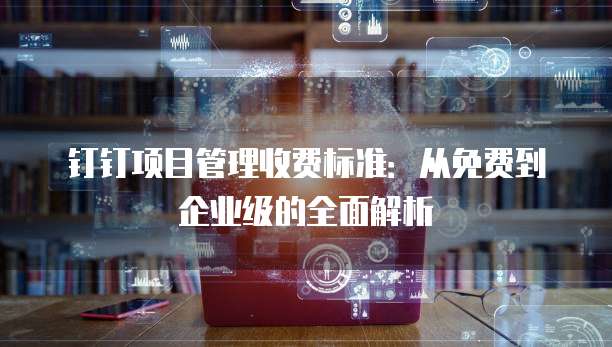 钉钉项目管理收费标准：从免费到企业级的全面解析
