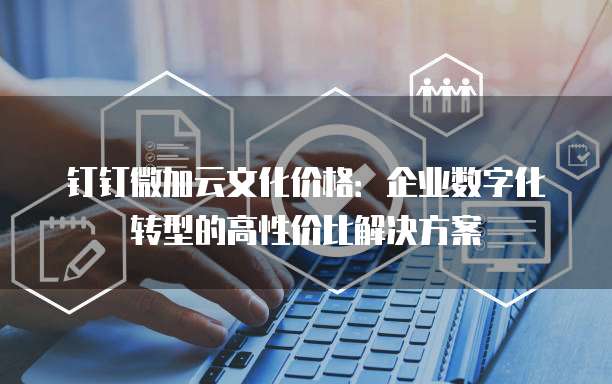 钉钉微加云文化价格：企业数字化转型的高性价比解决方案