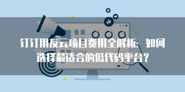 钉钉用友云项目费用全解析:如何选择最适合的低代码平台?