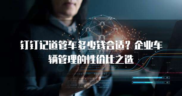 钉钉记道管车多少钱合适?企业车辆管理的性价比之选
