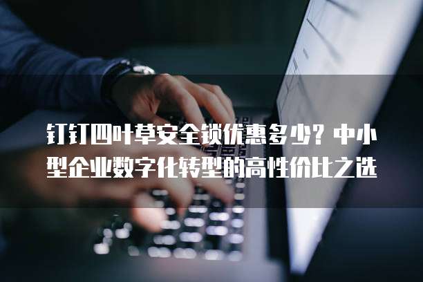 钉钉四叶草安全锁优惠多少?中小型企业数字化转型的高性价比之选