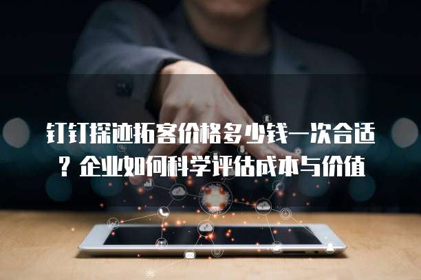 钉钉探迹拓客价格多少钱一次合适?企业如何科学评估成本与价值