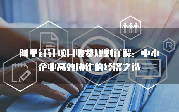 阿里钉钉项目收费规则详解:中小企业高效协作的经济之选