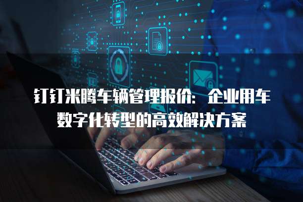 钉钉米腾车辆管理报价:企业用车数字化转型的高效解决方案