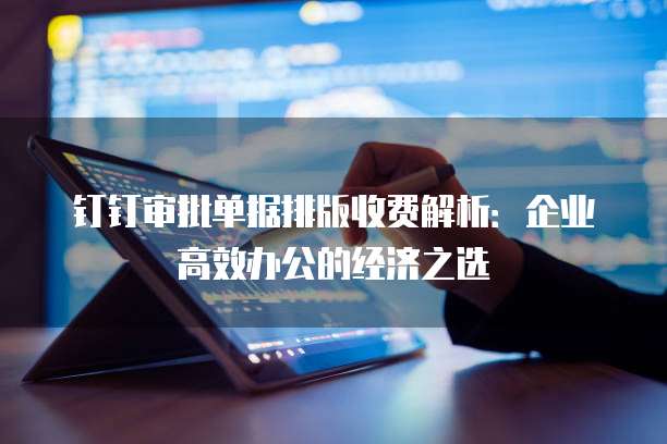 钉钉审批单据排版收费解析：企业高效办公的经济之选
