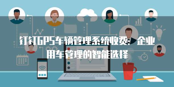 钉钉GPS车辆管理系统收费:企业用车管理的智能选择