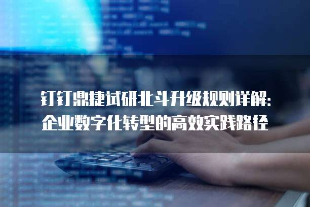 钉钉鼎捷试研北斗升级规则详解:企业数字化转型的高效实践路径