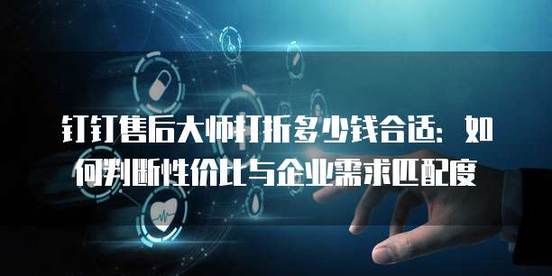 钉钉售后大师打折多少钱合适:如何判断性价比与企业需求匹配度