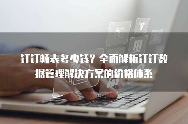 钉钉畅表多少钱?全面解析钉钉数据管理解决方案的价格体系