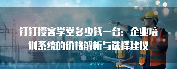 钉钉授客学堂多少钱一台:企业培训系统的价格解析与选择建议