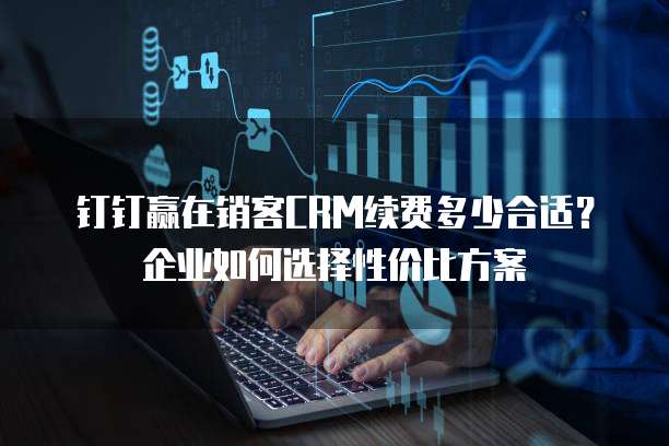 钉钉赢在销客CRM续费多少合适?企业如何选择性价比方案