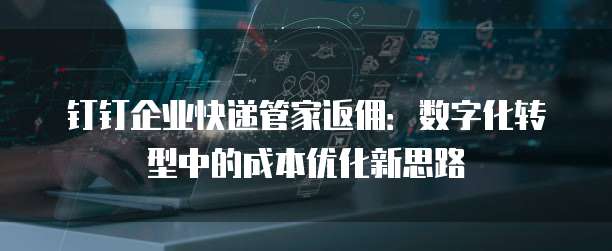 钉钉企业快递管家返佣:数字化转型中的成本优化新思路