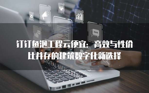 钉钉鱼泡工程云便宜:高效与性价比并存的建筑数字化新选择