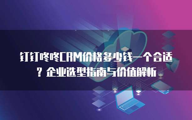 钉钉咚咚CRM价格多少钱一个合适?企业选型指南与价值解析