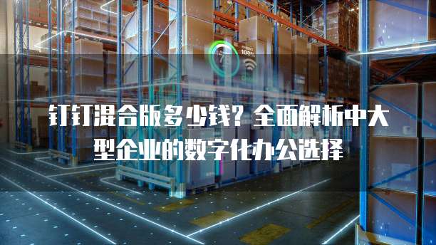 钉钉混合版多少钱?全面解析中大型企业的数字化办公选择