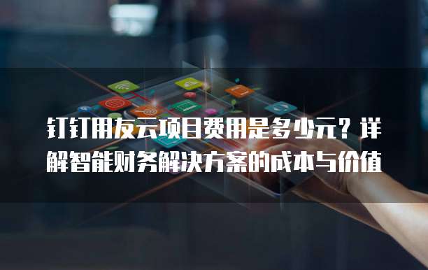 钉钉用友云项目费用是多少元?详解智能财务解决方案的成本与价值