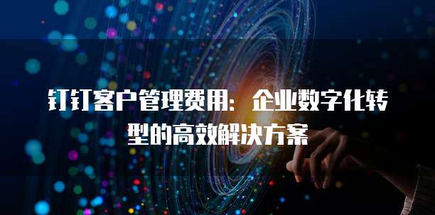 钉钉客户管理费用:企业数字化转型的高效解决方案