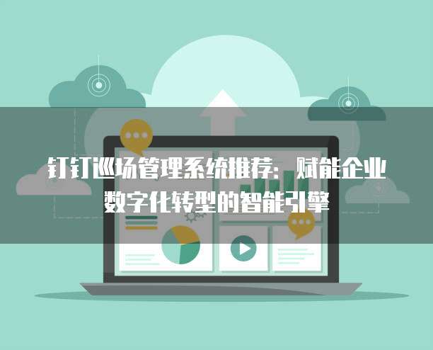 钉钉巡场管理系统推荐:赋能企业数字化转型的智能引擎