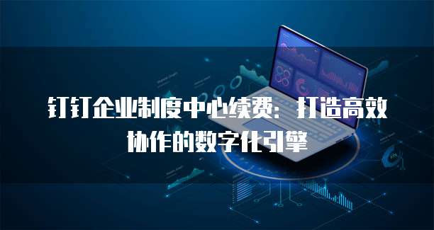 钉钉企业制度中心续费：打造高效协作的数字化引擎