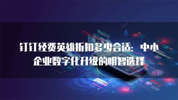 钉钉经费英雄折扣多少合适:中小企业数字化升级的明智选择