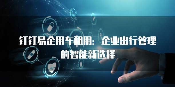 钉钉易企用车租用:企业出行管理的智能新选择