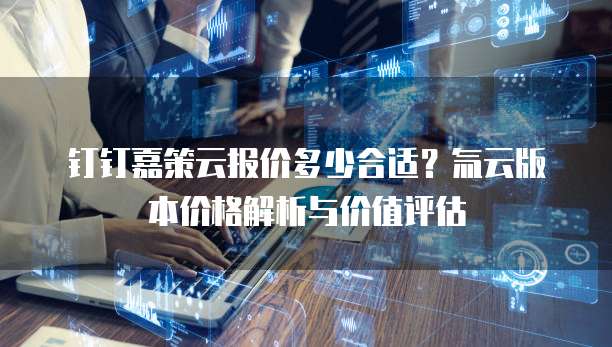钉钉嘉策云报价多少合适?氚云版本价格解析与价值评估