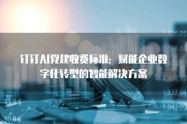 钉钉AI党建收费标准:赋能企业数字化转型的智能解决方案